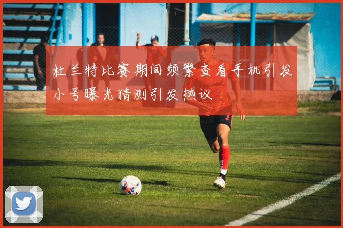 杜兰特比赛期间频繁查看手机引发小号曝光猜测引发热议